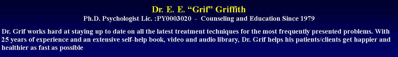 Text Box: Dr. E. E. “Grif” Griffith
Ph.D. Psychologist Lic. :PY0003020  -  Counseling and Education Since 1979Dr. Grif works hard at staying up to date on all the latest treatment techniques for the most frequently presented problems. With 25 years of experience and an extensive self-help book, video and audio library, Dr. Grif helps his patients/clients get happier and healthier as fast as possible