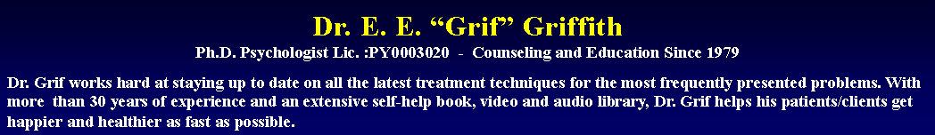 Text Box: Dr. E. E. “Grif” Griffith
Ph.D. Psychologist Lic. :PY0003020  -  Counseling and Education Since 1979Dr. Grif works hard at staying up to date on all the latest treatment techniques for the most frequently presented problems. With more  than 30 years of experience and an extensive self-help book, video and audio library, Dr. Grif helps his patients/clients get happier and healthier as fast as possible.