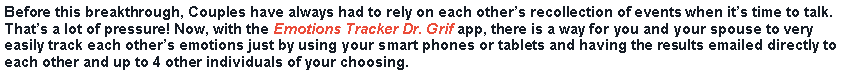 Text Box: Before this breakthrough, Couples have always had to rely on each others recollection of events when its time to talk. Thats a lot of pressure! Now, with the Emotions Tracker Dr. Grif app, there is a way for you and your spouse to very easily track each others emotions just by using your smart phones or tablets and having the results emailed directly to each other and up to 4 other individuals of your choosing.