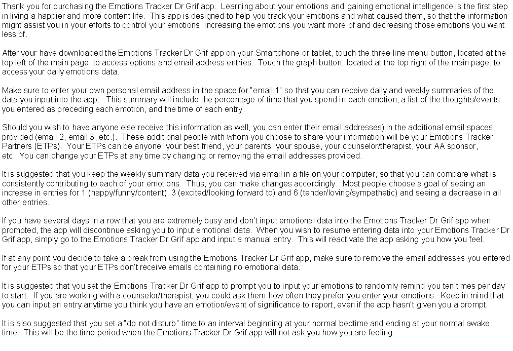 Text Box: Thank you for purchasing the Emotions Tracker Dr Grif app.  Learning about your emotions and gaining emotional intelligence is the first step in living a happier and more content life.  This app is designed to help you track your emotions and what caused them, so that the information might assist you in your efforts to control your emotions: increasing the emotions you want more of and decreasing those emotions you want less of.  After your have downloaded the Emotions Tracker Dr Grif app on your Smartphone or tablet, touch the three-line menu button, located at the top left of the main page, to access options and email address entries.  Touch the graph button, located at the top right of the main page, to access your daily emotions data. Make sure to enter your own personal email address in the space for email 1 so that you can receive daily and weekly summaries of the data you input into the app.   This summary will include the percentage of time that you spend in each emotion, a list of the thoughts/events you entered as preceding each emotion, and the time of each entry.  Should you wish to have anyone else receive this information as well, you can enter their email addresses) in the additional email spaces provided (email 2, email 3, etc.).  These additional people with whom you choose to share your information will be your Emotions Tracker Partners (ETPs).  Your ETPs can be anyone: your best friend, your parents, your spouse, your counselor/therapist, your AA sponsor, etc.  You can change your ETPs at any time by changing or removing the email addresses provided. It is suggested that you keep the weekly summary data you received via email in a file on your computer, so that you can compare what is consistently contributing to each of your emotions.  Thus, you can make changes accordingly.  Most people choose a goal of seeing an increase in entries for 1 (happy/funny/content), 3 (excited/looking forward to) and 6 (tender/loving/sympathetic) and seeing a decrease in all other entries. If you have several days in a row that you are extremely busy and dont input emotional data into the Emotions Tracker Dr Grif app when prompted, the app will discontinue asking you to input emotional data.  When you wish to resume entering data into your Emotions Tracker Dr Grif app, simply go to the Emotions Tracker Dr Grif app and input a manual entry.  This will reactivate the app asking you how you feel.  If at any point you decide to take a break from using the Emotions Tracker Dr Grif app, make sure to remove the email addresses you entered for your ETPs so that your ETPs dont receive emails containing no emotional data. It is suggested that you set the Emotions Tracker Dr Grif app to prompt you to input your emotions to randomly remind you ten times per day to start.  If you are working with a counselor/therapist, you could ask them how often they prefer you enter your emotions.  Keep in mind that you can input an entry anytime you think you have an emotion/event of significance to report, even if the app hasnt given you a prompt.  It is also suggested that you set a do not disturb time to an interval beginning at your normal bedtime and ending at your normal awake time.  This will be the time period when the Emotions Tracker Dr Grif app will not ask you how you are feeling.