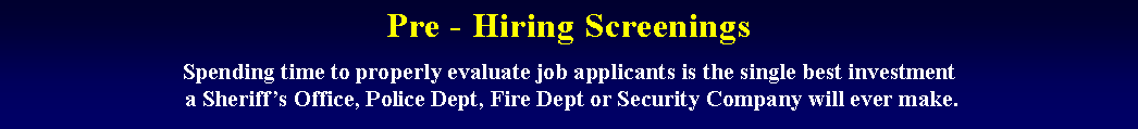 Text Box: Pre - Hiring Screenings
Spending time to properly evaluate job applicants is the single best investment
 a Sheriff’s Office, Police Dept, Fire Dept or Security Company will ever make.