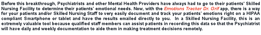 Text Box: Before this breakthrough, Psychiatrists and other Mental Health Providers have always had to go to their patients' Skilled Nursing Facility to determine their patients emotional needs. Now, with the Emotions Tracker Dr. Grif app, there is a way for your patients and/or Skilled Nursing Staff to very easily document and track your patients emotions right on a HIPAA compliant Smartphone or tablet and have the results emailed directly to you.  In a Skilled Nursing Facility, this is an extremely valuable tool because qualified staff members can assist patients in recording this data so that the Psychiatrist will have daily and weekly documentation to aide them in making treatment decisions remotely.