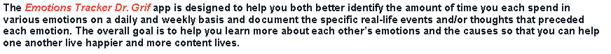 Text Box: The Emotions Tracker Dr. Grif app is designed to help you both better identify the amount of time you each spend in various emotions on a daily and weekly basis and document the specific real-life events and/or thoughts that preceded each emotion. The overall goal is to help you learn more about each others emotions and the causes so that you can help one another live happier and more content lives.
